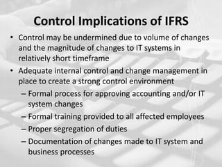 Control Implications of IFRSControl may be undermined due to volume of changes and the magnitude of changes to IT systems in relatively short timeframe Adequate internal control and change management in place to create a strong control environmentFormal process for approving accounting and/or IT system changes Formal training provided to all affected employees Proper segregation of dutiesDocumentation of changes made to IT system and business processes