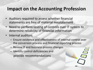 Impact on the Accounting ProfessionAuditors required to assess whether financial statements are free of material misstatementNeed to perform testing of controls over IT system to determine reliability of financial informationInternal auditorsEnsure existence and effectiveness of internal control over the conversion process and financial reporting processReview IT and business process changesIdentify control deficiencies and           provide recommendations 
