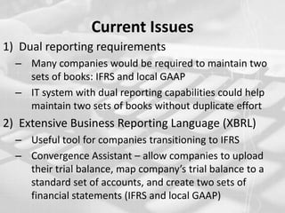 Current IssuesDual reporting requirements Many companies would be required to maintain two sets of books: IFRS and local GAAP IT system with dual reporting capabilities could help maintain two sets of books without duplicate effortExtensive Business Reporting Language (XBRL)Useful tool for companies transitioning to IFRSConvergence Assistant – allow companies to upload their trial balance, map company’s trial balance to a standard set of accounts, and create two sets of financial statements (IFRS and local GAAP) 