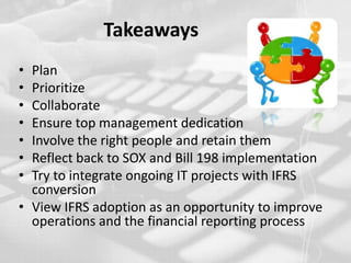 Takeaways PlanPrioritizeCollaborateEnsure top management dedicationInvolve the right people and retain them Reflect back to SOX and Bill 198 implementationTry to integrate ongoing IT projects with IFRS conversionView IFRS adoption as an opportunity to improve operations and the financial reporting process