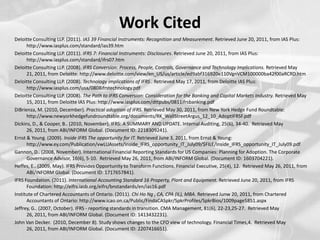 Work CitedDeloitte Consulting LLP. (2011). IAS 39 Financial Instruments: Recognition and Measurement. Retrieved June 20, 2011, from IAS Plus: http://www.iasplus.com/standard/ias39.htmDeloitte Consulting LLP. (2011). IFRS 7: Financial Instruments: Disclosures. Retrieved June 20, 2011, from IAS Plus: http://www.iasplus.com/standard/ifrs07.htmDeloitte Consulting LLP. (2008). IFRS Conversion: Process, People, Controls, Governance and Technology Implications. Retrieved May 21, 2011, from Deloitte: http://www.deloitte.com/view/en_US/us/article/ed9abf316920e110VgnVCM100000ba42f00aRCRD.htmDeloitte Consulting LLP. (2008). Technology implications of IFRS . Retrieved May 17, 2011, from Deloitte IAS Plus: http://www.iasplus.com/usa/0808ifrstechnology.pdfDeloitte Consulting LLP. (2008). The Path to IFRS Conversion: Consideration for the Banking and Capital Markets Industry. Retrieved May 15, 2011, from Deloitte IAS Plus: http://www.iasplus.com/dttpubs/0811ifrsbanking.pdfDiBrienza, M. (2010, December). Practical adoption of IFRS. Retrieved May 30, 2011, from New York Hedge Fund Roundtable: http://www.newyorkhedgefundroundtable.org/documents/RK_WallStreetArgus_12_10_AdoptIFRSF.pdfDickins, D., & Cooper, B.. (2010, November). IFRS: A SUMMARY AND UPDATE. Internal Auditing, 25(6), 34-40.  Retrieved May 26, 2011, from ABI/INFORM Global. (Document ID: 2218309241).Ernst & Young. (2009). Inside IFRS The opportunity for IT. Retrieved June 3, 2011, from Ernst & Young: http://www.ey.com/Publication/vwLUAssets/Inside_IFRS_opportunity_IT_July09/$FILE/Inside_IFRS_opportunity_IT_July09.pdfGannon, D.. (2008, November). International Financial Reporting Standards for US Companies: Planning for Adoption. The Corporate Governance Advisor, 16(6), 5-10.  Retrieved May 26, 2011, from ABI/INFORM Global. (Document ID: 1603704221).Heffes, E.. (2009, May). IFRS Provides Opportunity to Transform Functions. Financial Executive, 25(4), 12.  Retrieved May 26, 2011, from ABI/INFORM Global. (Document ID: 1717657841).IFRS Foundation. (2011). International Accounting Standard 16 Property, Plant and Equipment. Retrieved June 20, 2011, from IFRS Foundation: http://eifrs.iasb.org/eifrs/bnstandards/en/ias16.pdfInstitute of Chartered Accountants of Ontario. (2011). Chi Ho Ng , CA, CPA (IL), MBA. Retrieved Junw 20, 2011, from Chartered Accountants of Ontario: http://www.icao.on.ca/Public/FindaCASpkr/SpkrProfiles/SpkrBios/1009page5851.aspxJeffrey, G.. (2007, October). IFRS - reporting standards in transition. CMA Management, 81(6), 22-23,25-27.  Retrieved May 26, 2011, from ABI/INFORM Global. (Document ID: 1413432231).John Van Decker.  (2010, December 8). Study shows changes to the CFO view of technology. Financial Times,4.  Retrieved May 26, 2011, from ABI/INFORM Global. (Document ID: 2207416651).