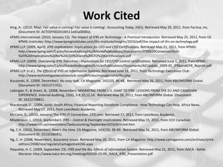 Work CitedKing, A.. (2010, May). Fair value is coming! Fair value is coming!. Accounting Today, 24(5). Retrieved May 20, 2011, from Factiva, Inc. (Document ID: ACTODY0020100511e65a0000x).KPMG International. (2010, January 12). The Impact of IFRS on Technology - A Practical Introduction. Retrieved May 25, 2011, from US KPMG Institutes: http://www.kpmginstitutes.com/ifrs-institute/insights/2010/pdf/the-impact-of-ifrs-on-technology.pdfKPMG LLP. (2009, April). IFRS Implications: Implications for CEO and CFO Certifications. Retrieved May 21, 2011, from KPMG: http://www.kpmg.com/Ca/en/IssuesAndInsights/ArticlesPublications/Documents/IFRS%20Conversion%20-%20%20Implications%20for%20CEO%20and%20CFO%20Certificiations.pdfKPMG LLP. (2009). Overseeing IFRS Transition - Implications for CEO/CFO control certifications. Retrieved June 1, 2011, from KPMG : http://www.kpmg.com/Ca/en/IssuesAndInsights/ArticlesPublications/Documents/ACUpdate_2009-01_IFRSandICFR_Reprint.pdfKPMG LLP. (n.d.). The Effects of IFRS on Information Systems. Retrieved June 18, 2011, from Technology Executives Club: http://www.technologyexecutivesclub.com/Articles/management/ifrs.phpKuczynski, R.. (2009, December). No easy task. CA Magazine, 142(10), 46-48.  Retrieved May 26, 2011, from ABI/INFORM Global. (Document ID: 1921371701).Lobingier, P., & Green, B.. (2008, November). MIGRATING FROM U.S. GAAP TO IFRS: LESSONS FROM THE EU AND CANADIAN EXPERIENCE. Internal Auditing, 23(6), 3-8,10,12,14.  Retrieved May 26, 2011, from ABI/INFORM Global. (Document ID: 1622270881).Macdonald, D., (2004, June). South Africa; Financial Reporting Standards Compliance - How Technology Can Help. Africa News. Retrieved May 17, 2011, from LexisNexis Academic.McCann, D.. (2010, January) The IFRS-IT Connection. CFO.com. Retrieved 17, 2011, from LexisNexis Academic. Mladenovic, L. (2010, September). IFRS – Control & Oversight Implications. Retrieved May 15, 2011, from CCH Canadian: http://www.cch.ca/newsletters/TaxAccounting/September2010/Article4.htmNg, C.H. (2010, December). Now's the time. CA Magazine, 143(10), 39-40.  Retrieved May 26, 2011, from ABI/INFORM Global. (Document ID: 2213238681).Ng, C. H. (2008, November). Assurance issues. Retrieved May 20, 2011, from CA Magazine: http://www.camagazine.com/archives/print-edition/2008/nov/regulars/camagazine4266.aspxPaquette, H. C. (2009, September 23). IFRS and the Key Effects of Information System. Retrieved May 21, 2011, from ISACA - Kettle Moraine: http://www.isaca-km.org/meetings%5C09-23-09_ISACA_IFRS_Presentation.pdf