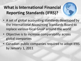 What is International Financial Reporting Standards (IFRS)?A set of global accounting standards developed by the International Accounting Standards Board to replace various local GAAP around the worldObjective is to increase comparability across global companiesCanadian public companies required to adopt IFRS by January 1, 2011