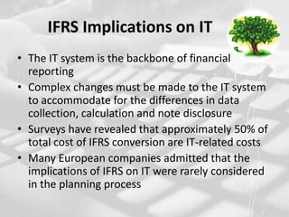IFRS Implications on IT The IT system is the backbone of financial reportingComplex changes must be made to the IT system to accommodate for the differences in data collection, calculation and note disclosureSurveys have revealed that approximately 50% of total cost of IFRS conversion are IT-related costsMany European companies admitted that the implications of IFRS on IT were rarely considered in the planning process