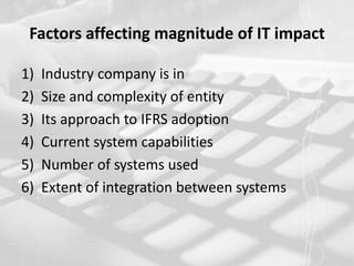 Factors affecting magnitude of IT impactIndustry company is inSize and complexity of entityIts approach to IFRS adoptionCurrent system capabilitiesNumber of systems usedExtent of integration between systems