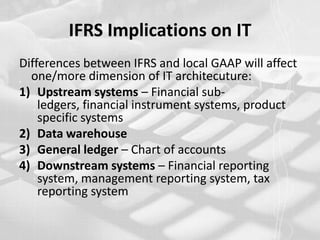 IFRS Implications on ITDifferences between IFRS and local GAAP will affect one/more dimension of IT architecuture:Upstream systems – Financial sub-ledgers, financial instrument systems, product specific systems Data warehouse General ledger – Chart of accountsDownstream systems – Financial reporting system, management reporting system, tax reporting system