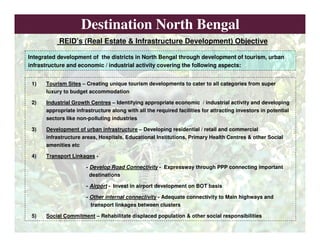 Destination North Bengal
1) Tourism Sites – Creating unique tourism developments to cater to all categories from super
luxury to budget accommodation
2) Industrial Growth Centres – Identifying appropriate economic / industrial activity and developing
appropriate infrastructure along with all the required facilities for attracting investors in potential
sectors like non-polluting industries
3) Development of urban infrastructure – Developing residential / retail and commercial
infrastructure areas, Hospitals, Educational Institutions, Primary Health Centres & other Social
amenities etc
4) Transport Linkages -
- Develop Road Connectivity - Expressway through PPP connecting important
destinations
- Airport - Invest in airport development on BOT basis
- Other internal connectivity - Adequate connectivity to Main highways and
transport linkages between clusters
5) Social Commitment – Rehabilitate displaced population & other social responsibilities
Integrated development of the districts in North Bengal through development of tourism, urban
infrastructure and economic / industrial activity covering the following aspects:
REID’s (Real Estate & Infrastructure Development) Objective
 