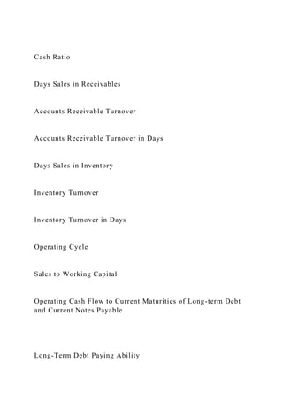 Cash Ratio
Days Sales in Receivables
Accounts Receivable Turnover
Accounts Receivable Turnover in Days
Days Sales in Inventory
Inventory Turnover
Inventory Turnover in Days
Operating Cycle
Sales to Working Capital
Operating Cash Flow to Current Maturities of Long-term Debt
and Current Notes Payable
Long-Term Debt Paying Ability
 