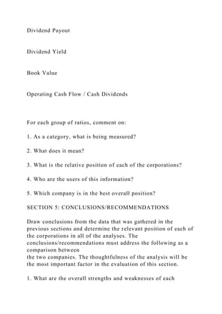 Dividend Payout
Dividend Yield
Book Value
Operating Cash Flow / Cash Dividends
For each group of ratios, comment on:
1. As a category, what is being measured?
2. What does it mean?
3. What is the relative position of each of the corporations?
4. Who are the users of this information?
5. Which company is in the best overall position?
SECTION 5: CONCLUSIONS/RECOMMENDATIONS
Draw conclusions from the data that was gathered in the
previous sections and determine the relevant position of each of
the corporations in all of the analyses. The
conclusions/recommendations must address the following as a
comparison between
the two companies. The thoughtfulness of the analysis will be
the most important factor in the evaluation of this section.
1. What are the overall strengths and weaknesses of each
 