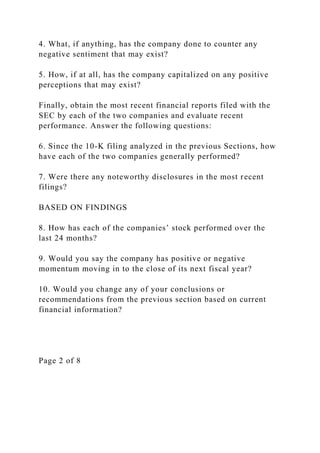 4. What, if anything, has the company done to counter any
negative sentiment that may exist?
5. How, if at all, has the company capitalized on any positive
perceptions that may exist?
Finally, obtain the most recent financial reports filed with the
SEC by each of the two companies and evaluate recent
performance. Answer the following questions:
6. Since the 10-K filing analyzed in the previous Sections, how
have each of the two companies generally performed?
7. Were there any noteworthy disclosures in the most recent
filings?
BASED ON FINDINGS
8. How has each of the companies’ stock performed over the
last 24 months?
9. Would you say the company has positive or negative
momentum moving in to the close of its next fiscal year?
10. Would you change any of your conclusions or
recommendations from the previous section based on current
financial information?
Page 2 of 8
 