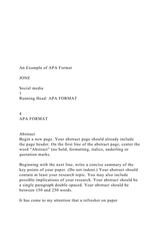 An Example of APA Format
JONE
Social media
1
Running Head: APA FORMAT
4
APA FORMAT
Abstract
Begin a new page. Your abstract page should already include
the page header. On the first line of the abstract page, center the
word “Abstract” (no bold, formatting, italics, underling or
quotation marks.
Beginning with the next line, write a concise summary of the
key points of your paper. (Do not indent.) Your abstract should
contain at least your research topic. You may also include
possible implications of your research. Your abstract should be
a single paragraph double-spaced. Your abstract should be
between 150 and 250 words.
It has come to my attention that a refresher on paper
 