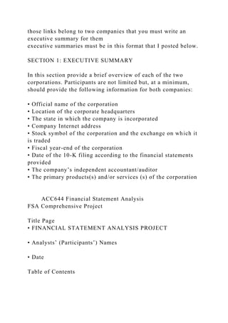 those links belong to two companies that you must write an
executive summary for them
executive summaries must be in this format that I posted below.
SECTION 1: EXECUTIVE SUMMARY
In this section provide a brief overview of each of the two
corporations. Participants are not limited but, at a minimum,
should provide the following information for both companies:
• Official name of the corporation
• Location of the corporate headquarters
• The state in which the company is incorporated
• Company Internet address
• Stock symbol of the corporation and the exchange on which it
is traded
• Fiscal year-end of the corporation
• Date of the 10-K filing according to the financial statements
provided
• The company’s independent accountant/auditor
• The primary products(s) and/or services (s) of the corporation
ACC644 Financial Statement Analysis
FSA Comprehensive Project
Title Page
• FINANCIAL STATEMENT ANALYSIS PROJECT
• Analysts’ (Participants’) Names
• Date
Table of Contents
 