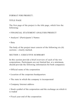 FORMAT FOR PROJECT:
TITLE PAGE
The first page of the project is the title page, which lists the
following:
• FINANCIAL STATEMENT ANALYSIS PROJECT
• Analysts’ (Participants’) Names
• Date
The body of the project must consist of the following six (6)
sections - clearly marked.
SECTION 1: EXECUTIVE SUMMARY
In this section provide a brief overview of each of the two
corporations. Participants are not limited but, at a minimum,
should provide the following information for both companies:
• Official name of the corporation
• Location of the corporate headquarters
• The state in which the company is incorporated
• Company Internet address
• Stock symbol of the corporation and the exchange on which it
is traded
• Fiscal year-end of the corporation
 