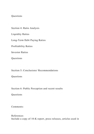 Questions
Section 4: Ratio Analysis
Liquidity Ratios
Long-Term Debt Paying Ratios
Profitability Ratios
Investor Ratios
Questions
Section 5: Conclusions/ Recommendations
Questions
Section 6: Public Perception and recent results
Questions
Comments:
References
Include a copy of 10-K report, press releases, articles used in
 