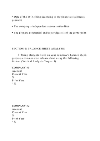 • Date of the 10-K filing according to the financial statements
provided
• The company’s independent accountant/auditor
• The primary products(s) and/or services (s) of the corporation
SECTION 2: BALANCE SHEET ANALYSIS
1. Using elements listed on your company’s balance sheet,
prepare a common size balance sheet using the following
format. (Vertical Analysis Chapter 5)
COMPANY #1
Account
Current Year
%
Prior Year
‘ %
COMPANY #2
Account
Current Year
%
Prior Year
‘ %
 