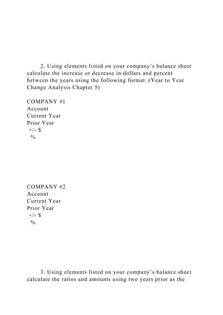 2. Using elements listed on your company’s balance sheet
calculate the increase or decrease in dollars and percent
between the years using the following format. (Year to Year
Change Analysis Chapter 5)
COMPANY #1
Account
Current Year
Prior Year
+/- $
%
COMPANY #2
Account
Current Year
Prior Year
+/- $
%
3. Using elements listed on your company’s balance sheet
calculate the ratios and amounts using two years prior as the
 