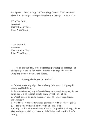 base year (100%) using the following format. Your answers
should all be in percentages (Horizontal Analysis Chapter 5).
COMPANY #1
Account
Current Year/Base
Prior Year/Base
COMPANY #2
Account
Current Year/Base
Prior Year/Base
4. In thoughtful, well-organized paragraphs comment on
changes you see in the balance sheet with regards to each
company over the two-year period.
Among the items to consider:
a. Comment on any significant changes in each company in
assets and liabilities.
b. Comment on any significant changes in each company in the
composition of current assets and current liabilities.
c. Which assets in each company have the most significant
investment?
d. Are the companies financed primarily with debt or equity?
e. Is the debt primarily short-term or long-term?
f. Compare the balance sheets of both companies with regards to
size and composition of assets, liabilities, and stockholder’s
equity.
 