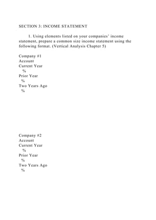 SECTION 3: INCOME STATEMENT
1. Using elements listed on your companies’ income
statement, prepare a common size income statement using the
following format. (Vertical Analysis Chapter 5)
Company #1
Account
Current Year
%
Prior Year
%
Two Years Ago
%
Company #2
Account
Current Year
%
Prior Year
%
Two Years Ago
%
 