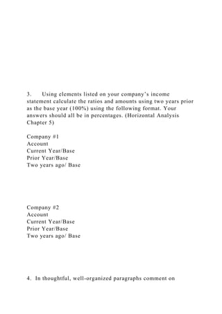 3. Using elements listed on your company’s income
statement calculate the ratios and amounts using two years prior
as the base year (100%) using the following format. Your
answers should all be in percentages. (Horizontal Analysis
Chapter 5)
Company #1
Account
Current Year/Base
Prior Year/Base
Two years ago/ Base
Company #2
Account
Current Year/Base
Prior Year/Base
Two years ago/ Base
4. In thoughtful, well-organized paragraphs comment on
 
