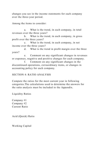 changes you see in the income statements for each company
over the three-year period.
Among the items to consider:
a. What is the trend, in each company, in total
revenues over the three years?
b. What is the trend, in each company, in gross
profit over the three years?
c. What is the trend, in each company, in net
income over the three years?
d. What is the trend in profit margin over the three
years?
e. Comment on any significant changes in revenues
or expenses, negative and positive changes for each company.
f. Comment on any significant changes in the
discontinued operations, extraordinary items, or changes in
accounting policy for each company.
SECTION 4: RATIO ANALYSIS
Compute the ratios for the most current year in following
categories.The calculations used to determine the answers for
the ratio analysis must be included in the Appendix.
Liquidity Ratios
Company #1
Company #2
Current Ratio
Acid (Quick) Ratio
Working Capital
 