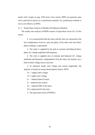 10
inertia with a larger air gap. With lesser rotor current, DFIG can generate same
active and reactive power as a synchronous machine. So, synchronous machine is
not as cost effective as DFIG.
Steady State Analysis of Doubly Fed Induction Machine:
The steady state analysis of DFIM consists of equivalent circuit of it. In this
circuit
 It is assumed that both the stator and the rotor are connected in the
star configuration; however, only one phase of the stator and rotor three-
phase windings is represented.
 The stator is supplied by the grid at constant and balanced three-
phase AC voltage amplitude and frequency.
 The rotor is supplied also at constant and balanced AC voltage
amplitude and frequency, independently from the stator, for instance, by a
back-to-back voltage source converter.
 To represent steady state voltage and current magnitudes, the
analysis is carried out using classical phasor theory: DFIG
Vs = supply stator voltage
Vr = supply rotor voltage
Is = induced Stator Current
Ir = induced rotor current
Es = induced EMF in the stator
Ers= induced emf in the rotor
 The equivalent circuit of DFIM is
 