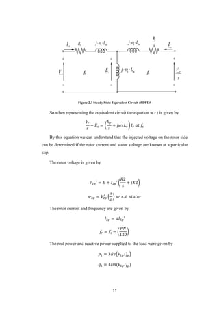11
Figure 2.3 Steady State Equivalent Circuit of DFIM
So when representing the equivalent circuit the equation w.r.t is given by
𝑉𝑟
𝑠
− 𝐸𝑠 = (
𝑅 𝑟
𝑠
+ 𝑗𝑤𝑠𝐿 𝑟) 𝐼𝑟 𝑎𝑡 𝑓𝑠
By this equation we can understand that the injected voltage on the rotor side
can be determined if the rotor current and stator voltage are known at a particular
slip.
The rotor voltage is given by
𝑉2𝑝′ = 𝐸 + 𝐼2𝑝′ (
𝑅2
𝑠
+ 𝑗𝑋2)
𝓋2𝑝 = 𝑉2𝑝
′
(
𝑠
𝑎
) 𝑤. 𝑟. 𝑡 𝑠𝑡𝑎𝑡𝑜𝑟
The rotor current and frequency are given by
𝐼2𝑝 = 𝑎𝐼2𝑝′
𝑓𝑟 = 𝑓𝑠 − (
𝑃𝑁
120
)
The real power and reactive power supplied to the load were given by
𝑝1 = 3𝑅𝑒(𝑉1𝑝 𝐼1𝑝
∗
)
𝑞1 = 3𝐼𝑚(𝑉1𝑝 𝐼1𝑝
∗
)
 