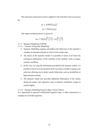 12
The real power and reactive power supplied to the load from rotor were given
by
𝑝2 = ±3𝑅𝑒(𝑉2𝑝 𝐼2𝑝
∗
)
𝑞2 = 3𝐼𝑚(𝑉2𝑝 𝐼2𝑝
∗
)
The output mechanical power is given by
𝑝 𝑚 = 3𝐼2𝑝
2
𝑅2 (
1 − 𝑠
𝑠
) − 𝑝2 (
1 − 𝑠
𝑠
)
Dynamic Modelling of DFIM:
2.1.2.1 Features of Dynamic Modelling:
 Dynamic Modelling explains and deﬁnes the behaviour of the machine’s
variables in transition periods as well as in the steady state.
 By means of the dynamic model it is possible to know at all times the
continuous performance of the variables of the machine, such as torque,
currents, and ﬂuxes.
 In this way, by using the information provided by the dynamic model, it is
possible to know how the transition from one state to another is going to be
achieved, allowing one to detect unsafe behaviours, such as instabilities or
high transient currents.
 The dynamic model also provides additional information of the system
during the steady state operation, such as dynamic oscillations, torque or
current ripples.
2.1.2.2 Dynamic Modelling based on Space Vector Theory:
It is represented in general in differential equation form, is often structured as a
compact set of model equations.
 