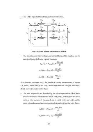13
 The DFIM equivalent electric circuit is shown below,
Figure 2.4 Dynamic Modeling equivalent circuit of DFIM
 The instantaneous stator voltages, current and ﬂuxes of the machine can be
described by the following electric equations
𝑣 𝑎𝑠(𝑡) = 𝑅 𝑠 𝑖 𝑎𝑠(𝑡) +
𝑑𝜓 𝑎𝑠(𝑡)
𝑑𝑡
𝑣 𝑏𝑠(𝑡) = 𝑅 𝑠 𝑖 𝑏𝑠(𝑡) +
𝑑𝜓 𝑏𝑠(𝑡)
𝑑𝑡
𝑣𝑐𝑠(𝑡) = 𝑅 𝑠 𝑖 𝑐𝑠(𝑡) +
𝑑𝜓𝑐𝑠(𝑡)
𝑑𝑡
Rs is the stator resistance; ias(t), ibs(t) and ics(t) are the stator currents of phases
a, b, and c; vas(t), vbs(t), and vcs(t) are the applied stator voltages; and cas(t),
cbs(t), and ccs(t) are the stator ﬂuxes
 The rotor magnitudes are described by the following equations. Here, Rr is
the rotor resistance referred to the stator; iar(t), ibr(t), and icr(t) are the stator
referred rotor currents of phases a, b and c; var(t), vbr(t) and vcr(t) are the
stator referred rotor voltages; and car(t), cbr(t) and ccr(t) are the rotor ﬂuxes.
𝑣 𝑎𝑟(𝑡) = 𝑅 𝑟 𝑖 𝑎𝑟(𝑡) +
𝑑𝜓 𝑎𝑟(𝑡)
𝑑𝑡
𝑣 𝑏𝑟(𝑡) = 𝑅 𝑟 𝑖 𝑏𝑟(𝑡) +
𝑑𝜓 𝑏𝑟(𝑡)
𝑑𝑡
 