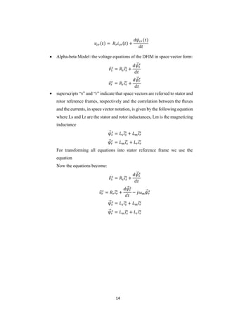 14
𝑣𝑐𝑟(𝑡) = 𝑅 𝑟 𝑖 𝑐𝑟(𝑡) +
𝑑𝜓𝑐𝑟(𝑡)
𝑑𝑡
 Alpha-beta Model: the voltage equations of the DFIM in space vector form:
𝑣⃗𝑠
𝑠
= 𝑅 𝑠 𝑖⃗𝑠
𝑠
+
𝑑𝜓⃗⃗𝑠
𝑠
𝑑𝑡
𝑣⃗𝑟
𝑟
= 𝑅 𝑟 𝑖⃗𝑟
𝑟
+
𝑑𝜓⃗⃗ 𝑟
𝑟
𝑑𝑡
 superscripts “s” and “r” indicate that space vectors are referred to stator and
rotor reference frames, respectively and the correlation between the ﬂuxes
and the currents, in space vector notation, is given by the following equation
where Ls and Lr are the stator and rotor inductances, Lm is the magnetizing
inductance
𝜓⃗⃗𝑠
𝑠
= 𝐿 𝑠 𝑖⃗𝑠
𝑠
+ 𝐿 𝑚 𝑖⃗𝑟
𝑠
𝜓⃗⃗ 𝑟
𝑟
= 𝐿 𝑚 𝑖⃗𝑠
𝑟
+ 𝐿 𝑟 𝑖⃗𝑟
𝑟
For transforming all equations into stator reference frame we use the
equation
Now the equations become:
𝑣⃗𝑠
𝑠
= 𝑅 𝑠 𝑖⃗𝑠
𝑠
+
𝑑𝜓⃗⃗𝑠
𝑠
𝑑𝑡
𝑣⃗𝑟
𝑠
= 𝑅 𝑟 𝑖⃗𝑟
𝑠
+
𝑑𝜓⃗⃗ 𝑟
𝑠
𝑑𝑡
− 𝑗𝜔 𝑚 𝜓⃗⃗ 𝑟
𝑠
𝜓⃗⃗𝑠
𝑠
= 𝐿 𝑠 𝑖⃗𝑠
𝑠
+ 𝐿 𝑚 𝑖⃗𝑟
𝑠
𝜓⃗⃗ 𝑟
𝑠
= 𝐿 𝑚 𝑖⃗𝑠
𝑠
+ 𝐿 𝑟 𝑖⃗𝑟
𝑠
 