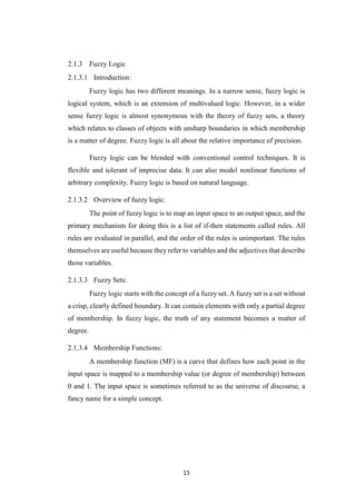 15
Fuzzy Logic
2.1.3.1 Introduction:
Fuzzy logic has two different meanings. In a narrow sense, fuzzy logic is
logical system, which is an extension of multivalued logic. However, in a wider
sense fuzzy logic is almost synonymous with the theory of fuzzy sets, a theory
which relates to classes of objects with unsharp boundaries in which membership
is a matter of degree. Fuzzy logic is all about the relative importance of precision.
Fuzzy logic can be blended with conventional control techniques. It is
flexible and tolerant of imprecise data. It can also model nonlinear functions of
arbitrary complexity. Fuzzy logic is based on natural language.
2.1.3.2 Overview of fuzzy logic:
The point of fuzzy logic is to map an input space to an output space, and the
primary mechanism for doing this is a list of if-then statements called rules. All
rules are evaluated in parallel, and the order of the rules is unimportant. The rules
themselves are useful because they refer to variables and the adjectives that describe
those variables.
2.1.3.3 Fuzzy Sets:
Fuzzy logic starts with the concept of a fuzzy set. A fuzzy set is a set without
a crisp, clearly defined boundary. It can contain elements with only a partial degree
of membership. In fuzzy logic, the truth of any statement becomes a matter of
degree.
2.1.3.4 Membership Functions:
A membership function (MF) is a curve that defines how each point in the
input space is mapped to a membership value (or degree of membership) between
0 and 1. The input space is sometimes referred to as the universe of discourse, a
fancy name for a simple concept.
 