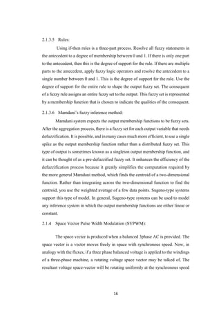 16
2.1.3.5 Rules:
Using if-then rules is a three-part process. Resolve all fuzzy statements in
the antecedent to a degree of membership between 0 and 1. If there is only one part
to the antecedent, then this is the degree of support for the rule. If there are multiple
parts to the antecedent, apply fuzzy logic operators and resolve the antecedent to a
single number between 0 and 1. This is the degree of support for the rule. Use the
degree of support for the entire rule to shape the output fuzzy set. The consequent
of a fuzzy rule assigns an entire fuzzy set to the output. This fuzzy set is represented
by a membership function that is chosen to indicate the qualities of the consequent.
2.1.3.6 Mamdani’s fuzzy inference method:
Mamdani system expects the output membership functions to be fuzzy sets.
After the aggregation process, there is a fuzzy set for each output variable that needs
defuzzification. It is possible, and in many cases much more efficient, to use a single
spike as the output membership function rather than a distributed fuzzy set. This
type of output is sometimes known as a singleton output membership function, and
it can be thought of as a pre-defuzzified fuzzy set. It enhances the efficiency of the
defuzzification process because it greatly simplifies the computation required by
the more general Mamdani method, which finds the centroid of a two-dimensional
function. Rather than integrating across the two-dimensional function to find the
centroid, you use the weighted average of a few data points. Sugeno-type systems
support this type of model. In general, Sugeno-type systems can be used to model
any inference system in which the output membership functions are either linear or
constant.
Space Vector Pulse Width Modulation (SVPWM):
The space vector is produced when a balanced 3phase AC is provided. The
space vector is a vector moves freely in space with synchronous speed. Now, in
analogy with the fluxes, if a three phase balanced voltage is applied to the windings
of a three-phase machine, a rotating voltage space vector may be talked of. The
resultant voltage space-vector will be rotating uniformly at the synchronous speed
 