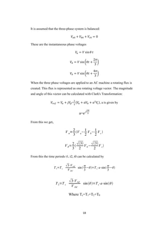 18
It is assumed that the three-phase system is balanced:
𝑉𝑎0 + 𝑉𝑏0 + 𝑉𝑐0 = 0
These are the instantaneous phase voltages
𝑉𝑎 = 𝑉 sin 𝜃 𝑡
𝑉𝑏 = 𝑉 sin (𝜃𝑡 +
2𝜋
3
)
𝑉𝑏 = 𝑉 sin (𝜃𝑡 +
4𝜋
3
)
When the three phase voltages are applied to an AC machine a rotating flux is
created. This flux is represented as one rotating voltage vector. The magnitude
and angle of this vector can be calculated with Clark's Transformation:
𝑉𝑟𝑒𝑓 = 𝑉𝛼 + 𝑗𝑉𝛽=
2
3
(𝑉𝑎 + 𝑎𝑉𝑏 + 𝑎2
𝑉𝑐), a is given by
a=𝑒 𝑗
2𝜋
3
From this we get,
From this the time periods t1, t2, t0 can be calculated by
Where Tc=T1+T2+T0
 