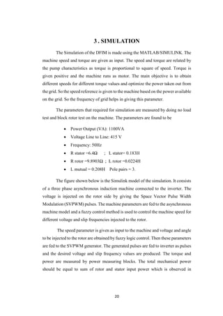 20
3 . SIMULATION
The Simulation of the DFIM is made using the MATLAB/SIMULINK. The
machine speed and torque are given as input. The speed and torque are related by
the pump characteristics as torque is proportional to square of speed. Torque is
given positive and the machine runs as motor. The main objective is to obtain
different speeds for different torque values and optimize the power taken out from
the grid. So the speed reference is given to the machine based on the power available
on the grid. So the frequency of grid helps in giving this parameter.
The parameters that required for simulation are measured by doing no load
test and block rotor test on the machine. The parameters are found to be
 Power Output (VA): 1100VA
 Voltage Line to Line: 415 V
 Frequency: 50Hz
 R stator =6.4Ω ; L stator= 0.183H
 R rotor =9.8903Ω ; L rotor =0.0224H
 L mutual = 0.208H Pole pairs = 3.
The figure shown below is the Simulink model of the simulation. It consists
of a three phase asynchronous induction machine connected to the inverter. The
voltage is injected on the rotor side by giving the Space Vector Pulse Width
Modulation (SVPWM) pulses. The machine parameters are fed to the asynchronous
machine model and a fuzzy control method is used to control the machine speed for
different voltage and slip frequencies injected to the rotor.
The speed parameter is given as input to the machine and voltage and angle
to be injected to the rotor are obtained by fuzzy logic control. Then these parameters
are fed to the SVPWM generator. The generated pulses are fed to inverter as pulses
and the desired voltage and slip frequency values are produced. The torque and
power are measured by power measuring blocks. The total mechanical power
should be equal to sum of rotor and stator input power which is observed in
 