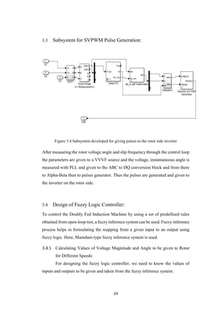 24
3.3 Subsystem for SVPWM Pulse Generation:
Figure 3.4 Subsystem developed for giving pulses to the rotor side inverter
After measuring the rotor voltage angle and slip frequency through the control loop
the parameters are given to a VVVF source and the voltage, instantaneous angle is
measured with PLL and given to the ABC to DQ conversion block and from there
to Alpha-Beta then to pulses generator. Thus the pulses are generated and given to
the inverter on the rotor side.
3.4 Design of Fuzzy Logic Controller:
To control the Doubly Fed Induction Machine by using a set of predefined rules
obtained from open-loop test, a fuzzy inference system can be used. Fuzzy inference
process helps in formulating the mapping from a given input to an output using
fuzzy logic. Here, Mamdani-type fuzzy inference system is used.
Calculating Values of Voltage Magnitude and Angle to be given to Rotor
for Different Speeds:
For designing the fuzzy logic controller, we need to know the values of
inputs and outputs to be given and taken from the fuzzy inference system.
 
