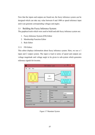 27
Now that the inputs and outputs are found out, the fuzzy inference system can be
designed which can take any value between 0 and 1000 as speed reference input
and it can generate corresponding voltages and angles.
3.5 Building the Fuzzy Inference System:
The graphical tools which were used to build and edit fuzzy inference system are:
1. Fuzzy Inference System (FIS) Editor
2. Membership Function Editor
3. Rule Editor
FIS Editor:
This editor displays information about fuzzy inference system. Here, we use a 1
input and 2 output system. The input is load in terms of speed and outputs are
voltage magnitude and voltage angle to be given to sub-system which generates
reference signals for inverter.
Figure 3.7 Mamdani System
 