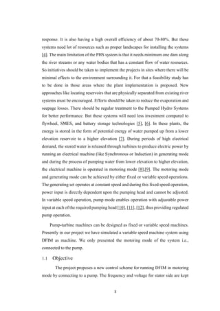 3
response. It is also having a high overall efficiency of about 70-80%. But these
systems need lot of resources such as proper landscapes for installing the systems
[4]. The main limitation of the PHS system is that it needs minimum one dam along
the river streams or any water bodies that has a constant flow of water resources.
So initiatives should be taken to implement the projects in sites where there will be
minimal effects to the environment surrounding it. For that a feasibility study has
to be done in those areas where the plant implementation is proposed. New
approaches like locating reservoirs that are physically separated from existing river
systems must be encouraged. Efforts should be taken to reduce the evaporation and
seepage losses. There should be regular treatment to the Pumped Hydro Systems
for better performance. But these systems will need less investment compared to
flywheel, SMES, and battery storage technologies [5], [6]. In these plants, the
energy is stored in the form of potential energy of water pumped up from a lower
elevation reservoir to a higher elevation [7]. During periods of high electrical
demand, the stored water is released through turbines to produce electric power by
running an electrical machine (like Synchronous or Induction) in generating mode
and during the process of pumping water from lower elevation to higher elevation,
the electrical machine is operated in motoring mode [8],[9]. The motoring mode
and generating mode can be achieved by either fixed or variable speed operations.
The generating set operates at constant speed and during this fixed speed operation,
power input is directly dependent upon the pumping head and cannot be adjusted.
In variable speed operation, pump mode enables operation with adjustable power
input at each of the required pumping head [10], [11], [12], thus providing regulated
pump operation.
Pump-turbine machines can be designed as fixed or variable speed machines.
Presently in our project we have simulated a variable speed machine system using
DFIM as machine. We only presented the motoring mode of the system i.e.,
connected to the pump.
1.1 Objective
The project proposes a new control scheme for running DFIM in motoring
mode by connecting to a pump. The frequency and voltage for stator side are kept
 
