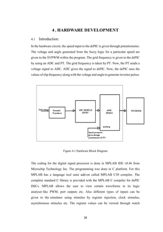 38
4 . HARDWARE DEVELOPMENT
4.1 Introduction:
In the hardware circuit, the speed input to the dsPIC is given through potentiometer.
The voltage and angle generated from the fuzzy logic for a particular speed are
given to the SVPWM within the program. The grid frequency is given to the dsPIC
by using an ADC and PT. The grid frequency is taken by PT. Now, the PT sends a
voltage signal to ADC. ADC gives the signal to dsPIC. Now, the dsPIC uses the
values of slip frequency along with the voltage and angle to generate inverter pulses.
Figure 4.1 Hardware Block Diagram
The coding for the digital signal processor is done in MPLAB IDE v8.46 from
Microchip Technology Inc. The programming was done in C platform. For this
MPLAB has a language tool suite add-on called MPLAB C30 compiler. The
complete standard C library is provided with the MPLAB C compiler for dsPIC
DSCs. MPLAB allows the user to view certain waveforms in its logic
analyser like PWM, port outputs etc. Also different types of inputs can be
given to the simulator using stimulus by register injection, clock stimulus,
asynchronous stimulus etc. The register values can be viewed through watch
 