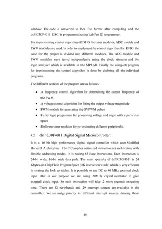 39
window. The code is converted to hex file format after compiling and the
dsPIC30F4011 DSC is programmed using Lab Pro IC programmer.
For implementing control algorithm of DFIG the timer modules, ADC module and
PWM modules are used. In order to implement the control algorithm for DFIG the
code for the project is divided into different modules. The ADC module and
PWM modules were tested independently using the clock stimulus and the
logic analyser which is available in the MPLAB. Finally the complete program
for implementing the control algorithm is done by clubbing all the individual
programs.
The different sections of the program are as follows:
 A frequency control algorithm for determining the output frequency of
the PWM.
 A voltage control algorithm for fixing the output voltage magnitude
 PWM module for generating the SVPWM pulses
 Fuzzy logic programme for generating voltage and angle with a particular
speed
 Different timer modules for co-ordinating different peripherals.
4.2 dsPIC30F4011 Digital Signal Microcontroller:
It is a 16 bit high performance digital signal controller which uses Modified
Harvard Architecture. The C Compiler optimized instruction set architecture with
flexible addressing modes. It is having 83 Base Instructions. Each instruction is
24-bit wide, 16-bit wide data path. The main specialty of dsPIC30f4011 is 24
Kbytes on-Chip Flash Program Space (8K instruction words) which is very efficient
in storing the look up tables. It is possible to use DC to 40 MHz external clock
input. But in our purpose we are using 20MHz crystal oscillator to give
external clock input. So each instruction will take .2 micro seconds execution
time. There are 12 peripherals and 29 interrupt sources are available in the
controller. We can assign priority to different interrupt sources. Among these
 