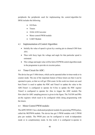 40
peripherals the peripherals used for implementing the control algorithm for
DFIG includes the following.
 I/O Ports
 Timers
 10-bit A/D Converter
 Motor control PWM module
 UART Module
4.3 Implementation of Control Algorithm:
 Initially the value of speed is given by a anolog pin to channel CH0 from
AN1.
 Then with fuzzy logic the voltage and angle for that particular speed is
estimated.
 This voltage and angle value will be fed to SVPWM control algorithm made
in the programme to provide six inverter pulses.
4.4 Timer Circuit for ADC:
The device has got 5 16bit timers, which can be operated either in timer mode or in
counter mode. The one of the important feature of these timers are that it can be
operated in pairs, so that we will get 32bit count. In this work two timers are used
here.Timer1 is used to update the PDC and Timer3 to update the value to the
ADC.Timer1 is configured to operate for 0.3ms to update the PDC register
Timer2 is configured to operate for .8ms to trigger the ADC module. The
flow chart for ADC sampling process is given in the figure. The TxCON and PRx
are the registers which need to be configured while doing programming with
the timers.
4.5 Motor Control PWM module:
The dsPIC30F4011 has a dedicated peripheral module for generating PWM pulses,
called the MCPWM module. The device has got 3 PWM modules with 2 PWM
pins per module. The PWM pins can be configured to work in independent
mode or in complimentary mode. In this work it is configured to operate in
 