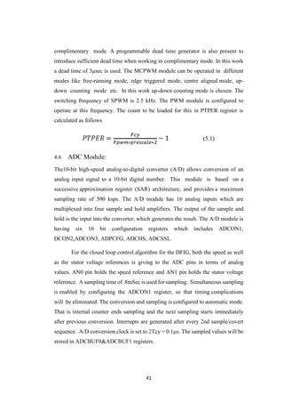 41
complimentary mode. A programmable dead time generator is also present to
introduce sufficient dead time when working in complimentary mode. In this work
a dead time of 3μsec is used. The MCPWM module can be operated in different
modes like free-running mode, edge triggered mode, centre aligned mode, up-
down counting mode etc. In this work up-down counting mode is chosen. The
switching frequency of SPWM is 2.5 kHz. The PWM module is configured to
operate at this frequency. The count to be loaded for this in PTPER register is
calculated as follows
4.6 ADC Module:
The10-bit high-speed analog-to-digital converter (A/D) allows conversion of an
analog input signal to a 10-bit digital number. This module is based on a
successive approximation register (SAR) architecture, and provides a maximum
sampling rate of 500 ksps. The A/D module has 16 analog inputs which are
multiplexed into four sample and hold amplifiers. The output of the sample and
hold is the input into the converter, which generates the result. The A/D module is
having six 16 bit configuration registers which includes ADCON1,
DCON2,ADCON3, ADPCFG, ADCHS, ADCSSL.
For the closed loop control algorithm for the DFIG, both the speed as well
as the stator voltage references is giving to the ADC pins in terms of analog
values. AN0 pin holds the speed reference and AN1 pin holds the stator voltage
reference. A sampling time of .8mSec is used for sampling. Simultaneous sampling
is enabled by configuring the ADCON1 register, so that timing complications
will be eliminated. The conversion and sampling is configured to automatic mode.
That is internal counter ends sampling and the next sampling starts immediately
after previous conversion. Interrupts are generated after every 2nd sample/covert
sequence. A/D conversion clock is set to 2Tcy = 0.1μs. The sampled values will be
stored in ADCBUF0&ADCBUF1 registers.
 