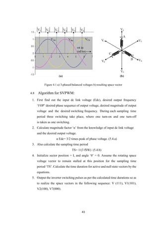 43
Figure 4.1 a) 3-phased balanced voltages b) resulting space vector
4.8 Algorithm for SVPWM:
1. First find out the input dc link voltage (Edc), desired output frequency
‘f OP’ desired phase sequence of output voltage, desired magnitude of output
voltage and the desired switching frequency. During each sampling time
period three switching take place, where one turn-on and one turn-off
is taken as one switching.
2. Calculate magnitude factor ‘α’ from the knowledge of input dc link voltage
and the desired output voltage.
α Edc= 3/2 times peak of phase voltage. (5.4.a)
3. Also calculate the sampling time period
TS= 1/(3 fSW) (5.4.b)
4. Initialize sector position = I, and angle ‘θ’ = 0. Assume the rotating space
voltage vector to remain stalled at this position for the sampling time
period ‘TS’. Calculate the time duration for active and null state vectors by the
equations.
5. Output the inverter switching pulses as per the calculated time durations so as
to realize the space vectors in the following sequence: V (111), V1(101),
V2(100), V7(000).
 