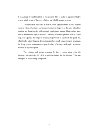5
It is operated at variable speeds to run a pump. This is useful in a pumped hydro
system which is one of the more efficient and reliable storage systems.
The simulation was done in Matlab. First, open loop test is done and the
required values of voltages and angles which are to be given to the rotor side of the
machine are found out for different sub synchronous speeds. These values were
used to build a fuzzy logic controller. This fuzzy inference system is used in closed
loop. For a pump, the torque is directly proportional to square of the speed. So,
when load is set on the pump depending upon how much excess power is generated,
the fuzzy system generates the required values of voltages and angles to run the
machine at required speed.
The voltages and angles generated by fuzzy system along with slip
frequency are taken by SVPWM to generate pulses for the inverter. This was
attempted in hardware by using dsPIC.
 