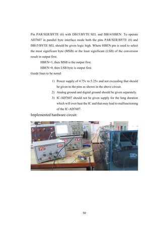 50
Pin PAR/SER/BYTE (6) with DB15/BYTE SEL and DB14/HBEN: To operate
AD7607 in parallel byte interface mode both the pins PAR/SER/BYTE (6) and
DB15/BYTE SEL should be given logic high. Where HBEN pin is used to select
the most significant byte (MSB) or the least significant (LSB) of the conversion
result in output first.
HBEN=1, then MSB is the output first.
HBEN=0, then LSB byte is output first.
Guide lines to be noted:
1) Power supply of 4.75v to 5.25v and not exceeding that should
be given to the pins as shown in the above circuit.
2) Analog ground and digital ground should be given separately.
3) IC-AD7607 should not be given supply for the long duration
which will over heat the IC and that may lead to malfunctioning
of the IC-AD7607.
Implemented hardware circuit:
 