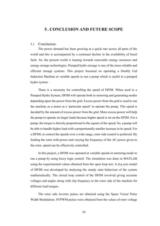53
5 . CONCLUSION AND FUTURE SCOPE
5.1 Conclusion:
The power demand has been growing at a quick rate across all parts of the
world and this is accompanied by a continual decline in the availability of fossil
fuels. So, the present world is leaning towards renewable energy resources and
energy storage technologies. Pumped hydro storage is one of the more reliable and
efficient storage systems. This project focussed on operating a Doubly Fed
Induction Machine at variable speeds to run a pump which is useful in a pumped
hydro system.
There is a necessity for controlling the speed of DFIM. When used in a
Pumped Hydro System, DFIM will operate both in motoring and generating modes
depending upon the power from the grid. Excess power from the grid is used to run
the machine as a motor at a ‘particular speed’ to operate the pump. This speed is
decided by the amount of excess power from the grid. More excess power will help
the pump to operate on larger loads because higher speed is set on the DFIM. For a
pump, the torque is directly proportional to the square of the speed. So, a pump will
be able to handle higher load with a proportionally smaller increase in its speed. For
a DFIM, to control the speeds over a wide range, rotor side control is preferred. By
feeding the rotor with power and varying the frequency of the AC power given to
the rotor, speed can be effectively controlled.
In this project, a DFIM was operated at variable speeds in motoring mode to
run a pump by using fuzzy logic control. The simulation was done in MATLAB
using the experimented values obtained from the open loop test. A d-q axis model
of DFIM was developed by analysing the steady state behaviour of the system
mathematically. The closed loop control of the DFIM involved giving accurate
voltages and angles along with slip frequency to the rotor side of the machine for
different load torques.
The rotor side inverter pulses are obtained using the Space Vector Pulse
Width Modulation. SVPWM pulses were obtained from the values of rotor voltage
 