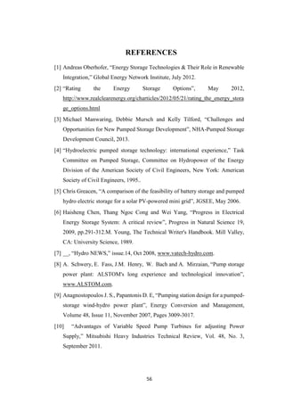 56
REFERENCES
[1] Andreas Oberhofer, “Energy Storage Technologies & Their Role in Renewable
Integration,” Global Energy Network Institute, July 2012.
[2] “Rating the Energy Storage Options”, May 2012,
http://www.realclearenergy.org/charticles/2012/05/21/rating_the_energy_stora
ge_options.html
[3] Michael Manwaring, Debbie Mursch and Kelly Tilford, “Challenges and
Opportunities for New Pumped Storage Development”, NHA-Pumped Storage
Development Council, 2013.
[4] “Hydroelectric pumped storage technology: international experience,” Task
Committee on Pumped Storage, Committee on Hydropower of the Energy
Division of the American Society of Civil Engineers, New York: American
Society of Civil Engineers, 1995..
[5] Chris Greacen, “A comparison of the feasibility of battery storage and pumped
hydro electric storage for a solar PV-powered mini grid”, JGSEE, May 2006.
[6] Haisheng Chen, Thang Ngoc Cong and Wei Yang, “Progress in Electrical
Energy Storage System: A critical review”, Progress in Natural Science 19,
2009, pp.291-312.M. Young, The Technical Writer's Handbook. Mill Valley,
CA: University Science, 1989.
[7] __, “Hydro NEWS,” issue.14, Oct 2008, www.vatech-hydro.com.
[8] A. Schwery, E. Fass, J.M. Henry, W. Bach and A. Mirzaian, “Pump storage
power plant: ALSTOM's long experience and technological innovation”,
www.ALSTOM.com.
[9] Anagnostopoulos J. S., Papantonis D. E, “Pumping station design for a pumped-
storage wind-hydro power plant”, Energy Conversion and Management,
Volume 48, Issue 11, November 2007, Pages 3009-3017.
[10] “Advantages of Variable Speed Pump Turbines for adjusting Power
Supply,” Mitsubishi Heavy Industries Technical Review, Vol. 48, No. 3,
September 2011.
 