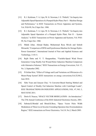 57
[11] R. J. Kerkman, T. A. Lipo, W. G. Newman, J. E. Thirkell, “An Inquiry into
Adjustable Speed Operation of a Pumped Hydro Plant, Part I – Machine Design
and Performance,” in IEEE Transactions on Power Apparatus and Systems,
Vol. PAS-99, No.5 Sept./Oct. 1980.
[12] R. J. Kerkman, T. A. Lipo, W. G. Newman, J. E. Thirkell, “An Inquiry into
Adjustable Speed Operation of a Pumped Hydro Plant, Part II – System
Analysis,” in IEEE Transactions on Power Apparatus and Systems, Vol. PAS-
99, No.5 Sept./Oct. 1980.
[13] Mahdi Johar, Ahmad Radan, Mohammad Reza Miveh and Sohrab
Mirsaeidi, “Comparison of DFIG and Synchronous Machine for Storage Hydro-
Power Generation”, International Journal of Pure and Applied Sciences and
Technology, 3-10-11.
[14] Rajib Datta and V. T. Ranganathan, “Variable-Speed Wind Power
Generation Using Doubly Fed Wound Rotor Induction Machine-Comparison
with Alternative Schemes,” IEEE Transactions on Energy Conversion, Vol. 17,
No. 3, September 2002.
[15] P.Girihar Kini, “Effect of Voltage and Load Variations on Efficiencies of a
Motor-Pump System”,IEEE transactions on energy conversions,Vol.25,N0.2,
June 2010.
[16] Xibo Yuan and Jianyun Chai, “A Converter-Based Starting Method and
Speed Control of Doubly Fed Induction Machine with Centrifugal Loads”,
IEEE TRANSACTIONS ON INDUSTRY APPLICATIONS, VOL. 47, NO. 3,
MAY/JUNE 2011.
[17] Dorin O. Neacsu, “SPACE VECTOR MODULATION –An Introduction,”
The 27th Annual Conference of the IEEE Industrial Electronics Society, 2001.
[18] Subrata.K.Mondal and Bimal.K.Bose, “Space Vector Pulse Width
Modulation of Three-Level Inverter Extending Operation Into Overmodulation
Region,” IEEE transactions on Power Electronics, Vol.18, No.2, March 2003.
 