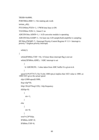 60
TRISB=0x0000;
PORTBbits.RB0=1; //for making adc work
initiate_all();
PTCONbits.PTEN=1; // PWM time base is ON
T3CONbits.TON=1; //timer C on
ADCON1bits.ADON=1; // A/D converter module is operating
ADCON1bits.SAMP=1; //At least one A/D sample/hold amplifier is sampling
IPC9bits.PWMIP=7; //Interrupt Priority Control Register 9/ 111= Interrupt is
priority 7 (highest priority interrupt)
while(1)
{
while(IFS0bits.T3IF==0); //if timer three interrupt flag is not set
while(!IFS0bits.ADIF); //ADC interrupt is set
{
k=ADCBUF0; //value taken from ADC buffer 0 is given to k
}
speed=k*0.977517;//for 5volts 1000 rpm,it implies that 1023 value is 1000..so
1000/1023 gives the actual speed
slip=(1000-speed)/1000;
freq=slip*50;
fslip=50-((6*freq)/120); //slip frequency
if(fslip<0)
{
ntv=1;
}
else
{
ntv=0;
}
wref=6.28*fslip;
IFS0bits.ADIF=0;
IFS0bits.T3IF=0;
 