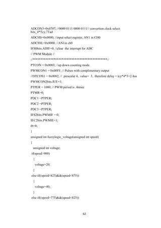 62
ADCON3=0x0707; //0000 0111 0000 0111// convertion clock select
bits_4*Tcy,7Tad
ADCHS=0x0000; //input select register, AN1 in CH0
ADCSSL=0x0000; //AN1in ch0
IFS0bits.ADIF=0; //clear the interrupt for ADC
// PWM Module //
//**********************************************//
PTCON = 0x0003; //up down counting mode.
PWMCON1 = 0x00FF; // Pulses with complimentary output
//DTCON1 = 0x0082; // prescalar 4, value= 3, therefore delay = tcy*4*3=2.4us
PWMCON2bits.IUE=1;
PTPER = 1000; // PWM period is .4msec
PTMR=0;
PDC1 =PTPER;
PDC2 =PTPER;
PDC3 =PTPER;
IFS2bits.PWMIF = 0;
IEC2bits.PWMIE=1;
tb=0;
}
unsigned int fuzzylogic_voltage(unsigned int speed)
{
unsigned int voltage;
if(speed>900)
{
voltage=20;
}
else if((speed>825)&&(speed<875))
{
voltage=40;
}
else if((speed>775)&&(speed<825))
 