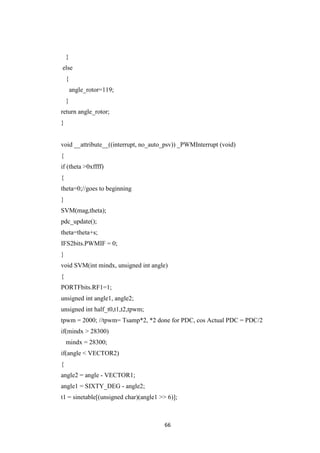 66
}
else
{
angle_rotor=119;
}
return angle_rotor;
}
void __attribute__((interrupt, no_auto_psv)) _PWMInterrupt (void)
{
if (theta >0xffff)
{
theta=0;//goes to beginning
}
SVM(mag,theta);
pdc_update();
theta=theta+s;
IFS2bits.PWMIF = 0;
}
void SVM(int mindx, unsigned int angle)
{
PORTFbits.RF1=1;
unsigned int angle1, angle2;
unsigned int half_t0,t1,t2,tpwm;
tpwm = 2000; //tpwm= Tsamp*2, *2 done for PDC, cos Actual PDC = PDC/2
if(mindx > 28300)
mindx = 28300;
if(angle < VECTOR2)
{
angle2 = angle - VECTOR1;
angle1 = SIXTY_DEG - angle2;
t1 = sinetable[(unsigned char)(angle1 >> 6)];
 