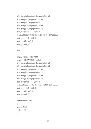 69
t2 = sinetable[(unsigned char)(angle2 >> 6)];
t1 = ((long)t1*(long)mindx) >> 15;
t1 = ((long)t1*(long)tpwm) >> 15;
t2 = ((long)t2*(long)mindx) >> 15;
t2 = ((long)t2*(long)tpwm) >> 15;
half_t0 = (tpwm - t1 - t2) >> 1;
// Calculate duty cycles for Sector 5 (240 - 299 degrees)
duty_r = t1 + t2 + half_t0;
duty_y = t2 + half_t0;
duty_b= half_t0;
}
else
{
angle2 = angle - VECTOR6;
angle1 = SIXTY_DEG - angle2;
t1 = sinetable[(unsigned char)(angle1 >> 6)];
t2 = sinetable[(unsigned char)(angle2 >> 6)];
t1 = ((long)t1*(long)mindx) >> 15;
t1 = ((long)t1*(long)tpwm) >> 15;
t2 = ((long)t2*(long)mindx) >> 15;
t2 = ((long)t2*(long)tpwm) >> 15;
half_t0 = (tpwm - t1 - t2) >> 1;
// Calculate duty cycles for Sector 6 ( 300 - 359 degrees )
duty_r = t1 + t2 + half_t0;
duty_y = t2 + half_t0;
duty_b= half_t0;
}
PORTFbits.RF1=0;
}
pdc_update()
{if(ntv==1)
{
 